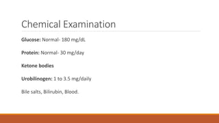 Chemical Examination
Glucose: Normal- 180 mg/dL
Protein: Normal- 30 mg/day
Ketone bodies
Urobilinogen: 1 to 3.5 mg/daily
Bile salts, Bilirubin, Blood.
 