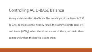 Controlling ACID-BASE Balance
Kidney maintains the pH of body. The normal pH of the blood is 7.35
to 7.45. To maintain this healthy range, the kidneys excrete acids (H+)
and bases (HCO3
-) when there’s an excess of them, or retain these
compounds when the body is lacking them.
 