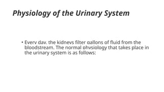 Physiology of the Urinary System
• Every day, the kidneys filter gallons of fluid from the
bloodstream. The normal physiology that takes place in
the urinary system is as follows:
 