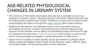AGE-RELATED PHYSIOLOGICAL
CHANGES IN URINARY SYSTEM
• The function of the kidney decreases with age but is still able to carry out
excretory functions unless a disease process intervenes. Waste products may
be filtered and excreted more slowly. Therefore, nurses must include in their
responsibility the effect of drugs that older people take to their kidneys.
• Aside from the kidneys, the bladder makes more noticeable changes.
Complaints of urinary urgency and frequency are common because the
capacity of the bladder and its ability to completely empty diminish with age.
It is important to note that urinary incontinence (UI) is never normal so the
nurse must promptly investigate it, particularly when of new onset.
• Good urinary function in older people can be promoted by sufficient fluid
intake, reducing bladder-irritant foods in the diet (e.g. sugar, caffeine, spicy
and acidic foods), and practicing pelvic muscle exercises.
 