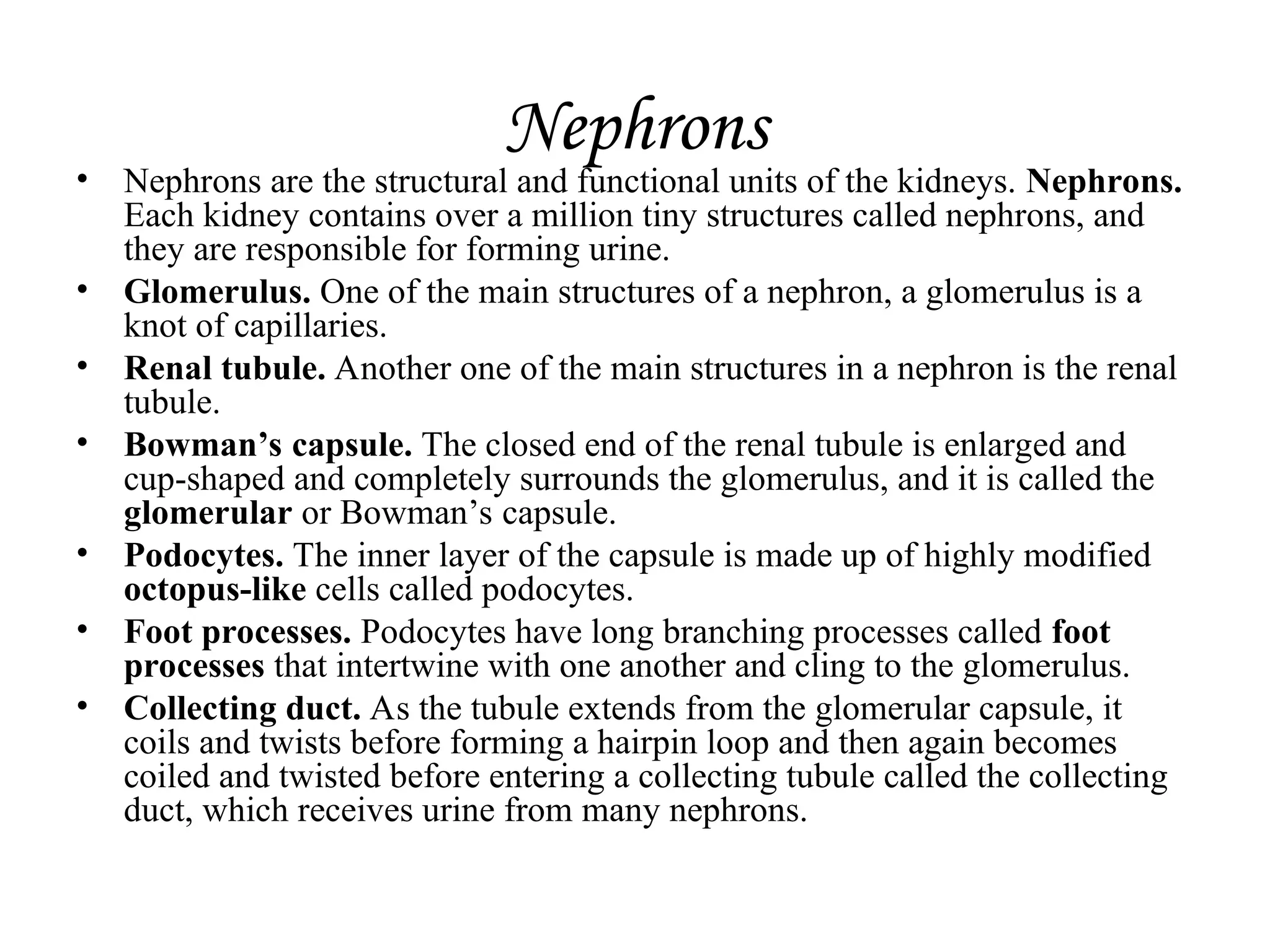 Nephrons
• Nephrons are the structural and functional units of the kidneys. Nephrons.
Each kidney contains over a million tiny structures called nephrons, and
they are responsible for forming urine.
• Glomerulus. One of the main structures of a nephron, a glomerulus is a
knot of capillaries.
• Renal tubule. Another one of the main structures in a nephron is the renal
tubule.
• Bowman’s capsule. The closed end of the renal tubule is enlarged and
cup-shaped and completely surrounds the glomerulus, and it is called the
glomerular or Bowman’s capsule.
• Podocytes. The inner layer of the capsule is made up of highly modified
octopus-like cells called podocytes.
• Foot processes. Podocytes have long branching processes called foot
processes that intertwine with one another and cling to the glomerulus.
• Collecting duct. As the tubule extends from the glomerular capsule, it
coils and twists before forming a hairpin loop and then again becomes
coiled and twisted before entering a collecting tubule called the collecting
duct, which receives urine from many nephrons.
 