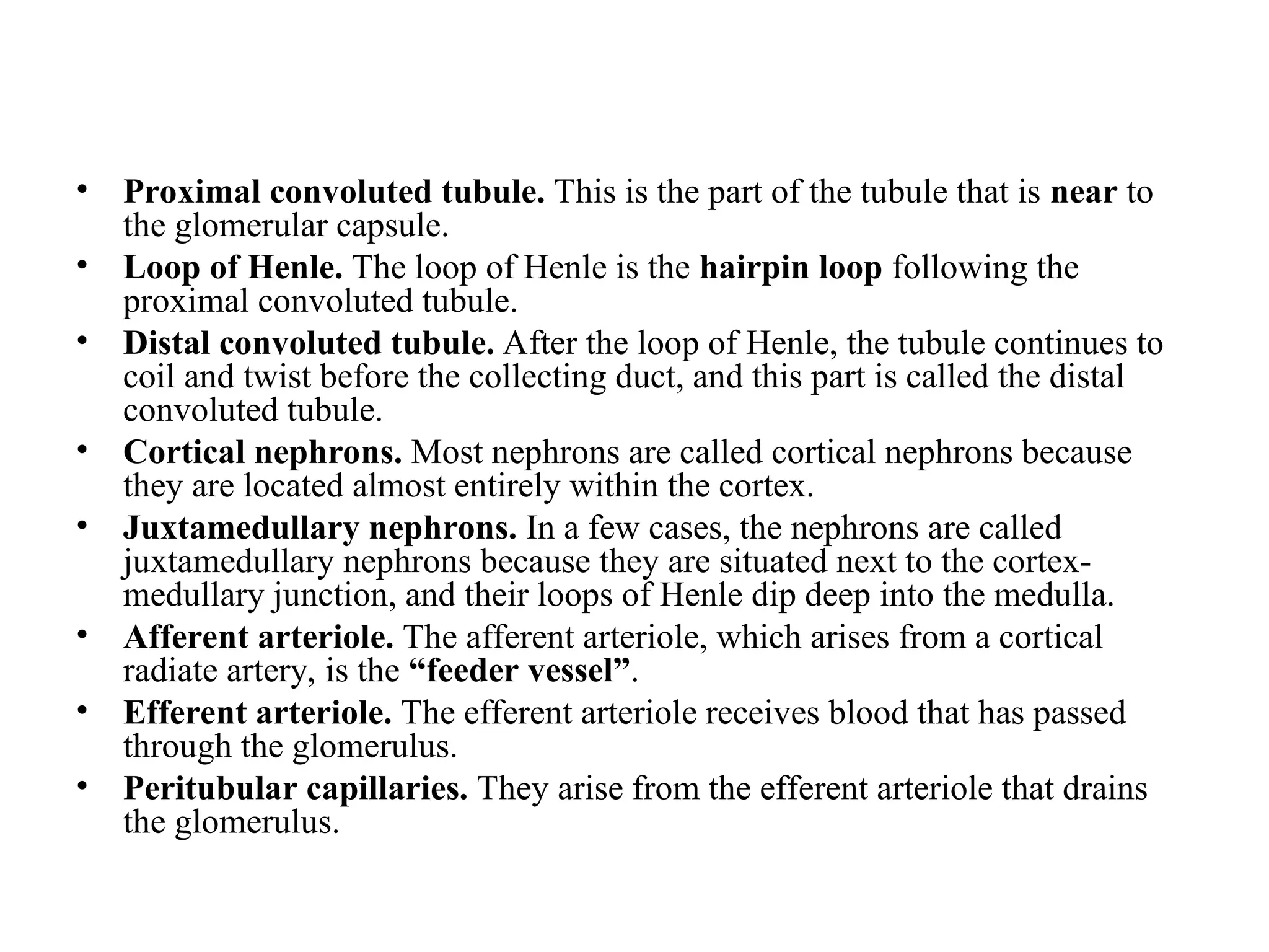 • Proximal convoluted tubule. This is the part of the tubule that is near to
the glomerular capsule.
• Loop of Henle. The loop of Henle is the hairpin loop following the
proximal convoluted tubule.
• Distal convoluted tubule. After the loop of Henle, the tubule continues to
coil and twist before the collecting duct, and this part is called the distal
convoluted tubule.
• Cortical nephrons. Most nephrons are called cortical nephrons because
they are located almost entirely within the cortex.
• Juxtamedullary nephrons. In a few cases, the nephrons are called
juxtamedullary nephrons because they are situated next to the cortex-
medullary junction, and their loops of Henle dip deep into the medulla.
• Afferent arteriole. The afferent arteriole, which arises from a cortical
radiate artery, is the “feeder vessel”.
• Efferent arteriole. The efferent arteriole receives blood that has passed
through the glomerulus.
• Peritubular capillaries. They arise from the efferent arteriole that drains
the glomerulus.
 