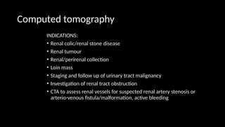 Computed tomography
INDICATIONS:
• Renal colic/renal stone disease
• Renal tumour
• Renal/perirenal collection
• Loin mass
• Staging and follow up of urinary tract malignancy
• Investigation of renal tract obstruction
• CTA to assess renal vessels for suspected renal artery stenosis or
arterio-venous fistula/malformation, active bleeding
 