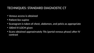 TECHNIQUES: STANDARD DIAGNOSTIC CT
• Venous access is obtained
• Patient lies supine
• Scanogram is taken of chest, abdomen, and pelvis as appropriate
• 100ml IV LOCM given
• Scans obtained approximately 70s (portal venous phase) after IV
contrast
 