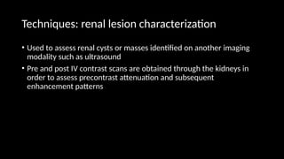 Techniques: renal lesion characterization
• Used to assess renal cysts or masses identified on another imaging
modality such as ultrasound
• Pre and post IV contrast scans are obtained through the kidneys in
order to assess precontrast attenuation and subsequent
enhancement patterns
 