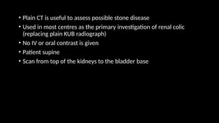 • Plain CT is useful to assess possible stone disease
• Used in most centres as the primary investigation of renal colic
(replacing plain KUB radiograph)
• No IV or oral contrast is given
• Patient supine
• Scan from top of the kidneys to the bladder base
 