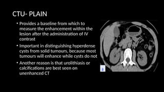 CTU- PLAIN
• Provides a baseline from which to
measure the enhancement within the
lesion after the administration of IV
contrast
• Important in distinguishing hyperdense
cysts from solid tumours, because most
tumours will enhance while cysts do not
• Another reason is that urolithiasis or
calcifications are best seen on
unenhanced CT
 