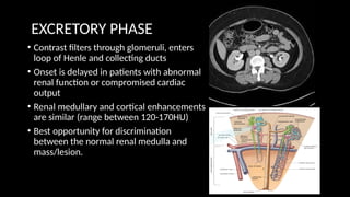EXCRETORY PHASE
• Contrast filters through glomeruli, enters
loop of Henle and collecting ducts
• Onset is delayed in patients with abnormal
renal function or compromised cardiac
output
• Renal medullary and cortical enhancements
are similar (range between 120-170HU)
• Best opportunity for discrimination
between the normal renal medulla and
mass/lesion.
 