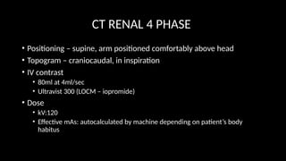 CT RENAL 4 PHASE
• Positioning – supine, arm positioned comfortably above head
• Topogram – craniocaudal, in inspiration
• IV contrast
• 80ml at 4ml/sec
• Ultravist 300 (LOCM – iopromide)
• Dose
• kV:120
• Effective mAs: autocalculated by machine depending on patient’s body
habitus
 