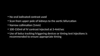 • No oral iodinated contrast used
• Scan from upper pole of kidneys to the aortic bifurcation
• Narrow collimation (1mm)
• 100-150ml of IV contrast injected at 3-4ml/sec
• Use of bolus tracking/triggering devices or timing test injections is
recommended to ensure appropriate timing
 