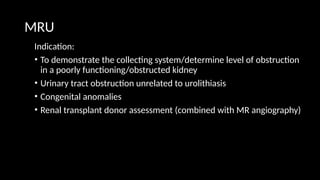 MRU
Indication:
• To demonstrate the collecting system/determine level of obstruction
in a poorly functioning/obstructed kidney
• Urinary tract obstruction unrelated to urolithiasis
• Congenital anomalies
• Renal transplant donor assessment (combined with MR angiography)
 