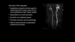 Excretory MR urography
• Gadolinium-based contrast agent is
administered IV using a dose of 0.1
mmol gadolinium kg-1 body weight
• Dependent on renal excretion
• Good for non dilated system
• Provides function and morphology
• Able to demonstrate complicated
anatomical variants
 