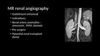 MR renal angiography
• Gadolinium enhanced
• Indications:
• Renal artery anomalies –
aneurysm, AVM, stenosis
• Pre surgery
• Potential renal transplant
donor
 