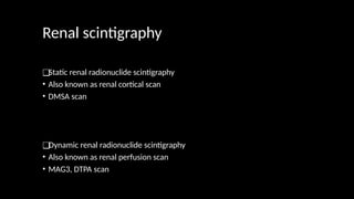 Renal scintigraphy
❑Static renal radionuclide scintigraphy
• Also known as renal cortical scan
• DMSA scan
❑Dynamic renal radionuclide scintigraphy
• Also known as renal perfusion scan
• MAG3, DTPA scan
 