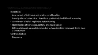STATIC RENAL RADIONUCLIDE SCINTIGRAPHY
Indications
• Assessment of individual and relative renal function
• Investigation of urinary tract infections, particularly in children for scarring
• Assessment of reflux nephropathy for scarring
• Identification of horseshoe, solitary, or ectopic kidney
• Differentiation of a pseudotumour due to hypertrophied column of Bertin from
a true tumour
Contraindication
• Pregnancy
 
