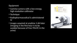 Equipment
• Gamma-camera with a low-energy,
high resolution collimator
• Technique
• Radiopharmaceutical is administered
IV
• Images acquired at anytime 1-6H later
(imaging in the first hour is to be
avoided because of free 99mTC in the
urine)
 