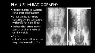 PLAIN FILM RADIOGRAPHY
• Predominantly to evaluate
renal tract calcifications
• CT is significantly more
sensitive (>98% compared
with 60% for plain films)
• Perirenal fat often makes
part of or all of the renal
outline visible
• Gas in
colon/stomach/duodenum
may overlie renal outline
 