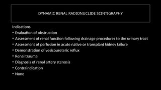 DYNAMIC RENAL RADIONUCLIDE SCINTIGRAPHY
Indications
• Evaluation of obstruction
• Assessment of renal function following drainage procedures to the urinary tract
• Assessment of perfusion in acute native or transplant kidney failure
• Demonstration of vesicoureteric reflux
• Renal trauma
• Diagnosis of renal artery stenosis
• Contraindication
• None
 