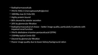 • Radiopharmaceuticals
• 99mTc-MAG-3 (mercaptoacetyltriglycine)
• 100MBq max (0.7mSv ED)
• Highly protein bound
• 80% cleared by tubular secretion
• 20% by glomerular filtration
• Radiopharmaceutical of choice – better image quality, particularly in patients with
impaired renal function
• 99mTc-diethylene triamine-pentaceticacid (DTPA)
• 150MBq typical (1mSv ED)
• Cleared by glomerular filtration
• Poorer image quality due to lower kidney/background ration
 