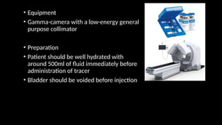• Equipment
• Gamma-camera with a low-energy general
purpose collimator
• Preparation
• Patient should be well hydrated with
around 500ml of fluid immediately before
administration of tracer
• Bladder should be voided before injection
 