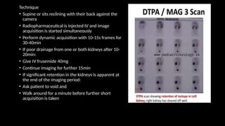 Technique
• Supine or sits reclining with their back against the
camera
• Radiopharmaceutical is injected IV and image
acquisition is started simultaneously
• Perform dynamic acquisition with 10-15s frames for
30-40min
• If poor drainage from one or both kidneys after 10-
20min:
• Give IV frusemide 40mg
• Continue imaging for further 15min
• If significant retention in the kidneys is apparent at
the end of the imaging period:
• Ask patient to void and
• Walk around for a minute before further short
acquisition is taken
 