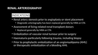 RENAL ARTERIOGRAPHY
INDICATIONS
• Renal artery stenosis prior to angioplasty or stent placement
• Diagnostic arteriography has been replaced generally by MRA or CTA
• Assessment of living related renal transplant donors
• Replaced generally by MRA or CTA
• Embolization of vascular renal tumour prior to surgery
• Haematuria particularly following trauma, including biopsy
• Prior to prophylactic embolization of an angiomyolipoma (AML)
or therapeutic embolization of a bleeding AML
 