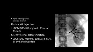 • Renal arteriography:
contrast medium
Flush aortic injection
• LOCM 300/320 mgI/mL, 45mL at
15mL/s
Selective renal artery injection
• LOCM 300 mgI/mL, 10mL at 5mL/s,
or by hand injection
 
