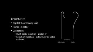 EQUIPMENT:
• Digital fluoroscopy unit
• Pump injector
• Catheters:
• Flush aortic injection – pigtail 4F
• Selection injection – Sidewinder or Cobra
catheter
 