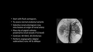 • Start with flush aortogram,
• To assess normal anatomy/variants
• Selective renal arteriogram may
miss lesions at origin of renal artery
• Place tip of pigtail catheter
proximal to renal vessels (T12 level)
• Contrast: 40-50ml, 20-25mls/sec
• Perform angiographic (digital
subtraction) runs: AP & oblique
 