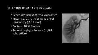 SELECTIVE RENAL ARTERIOGRAM
• Better assessment of renal vasculature
• Place tip of catheter at the selected
renal artery (L1/L2 level)
• Contrast: 10ml, 5ml/sec
• Perform angiographic runs (digital
subtraction)
 
