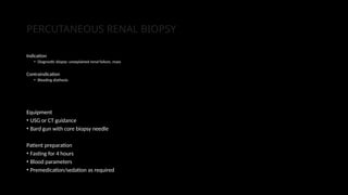 PERCUTANEOUS RENAL BIOPSY
Indication
• Diagnostic biopsy: unexplained renal failure, mass
Contraindication
• Bleeding diathesis
Equipment
• USG or CT guidance
• Bard gun with core biopsy needle
Patient preparation
• Fasting for 4 hours
• Blood parameters
• Premedication/sedation as required
 