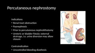 Percutaneous nephrostomy
Indications
• Renal tract obstruction
• Pyonephrosis
• Prior to percutaneous nephrolithotomy
• Ureteric or bladder fistula: external
drainage, i.e. urine diversion may allow
closure
Contraindication
• Uncontrolled bleeding diasthesis
 