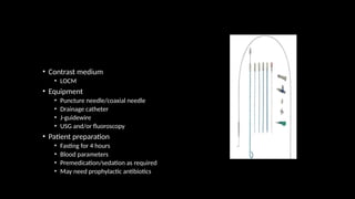 • Contrast medium
• LOCM
• Equipment
• Puncture needle/coaxial needle
• Drainage catheter
• J-guidewire
• USG and/or fluoroscopy
• Patient preparation
• Fasting for 4 hours
• Blood parameters
• Premedication/sedation as required
• May need prophylactic antibiotics
 