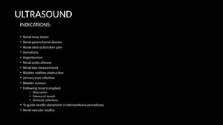 ULTRASOUND
• Renal mass lesion
• Renal parenchymal disease
• Renal obstruction/loin pain
• Hamaturia
• Hypertension
• Renal cystic disease
• Renal size measurement
• Bladder outflow obstruction
• Urinary tract infection
• Bladder tumour
• Following renal transplant
• Obstruction
• Patency of vessels
• Perirenal collections
• To guide needle placement in interventional procedures
• Renal vascular studies
INDICATIONS:
 
