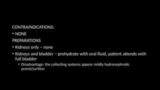 CONTRAINDICATIONS:
• NONE
PREPARATIONS
• Kidneys only – none
• Kidneys and bladder – prehydrate with oral fluid, patient attends with
full bladder
• Disadvantage: the collecting systems appear mildly hydronephrotic
premicturition
 