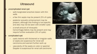 Ultrasound
■ uncomplicated renal cyst
– well-marginated anechoic lesion with thin
walls
– a few thin septa may be present (5% of cysts)
– posterior acoustic enhancement may be
present, although this finding is non-specific
and also may not be seen with smaller cysts
– a small amount of intracystic
hemorrhage/debris may be present and may
require further evaluation (5% of cysts)
■ complicated cyst
– cystic lesions with thickened or irregular walls
or septa are suspicious for renal cell
carcinoma and warrant further work up
– vascularity of the septa on color or spectral
Doppler is suspicious for renal cell carcinoma
 