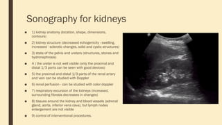 Sonography for kidneys
■ 1) kidney anatomy (location, shape, dimensions,
contours)
■ 2) kidney structure (decreased echogenicity - swelling,
increased - sclerotic changes, solid and cystic structures)
■ 3) state of the pelvis and ureters (structures, stones and
hydronephrosis)
■ 4 ) the ureter is not well visible (only the proximal and
distal 1/3 parts can be seen with good devices)
■ 5) the proximal and distal 1/3 parts of the renal artery
and vein can be studied with Doppler
■ 6) renal perfusion - can be studied with color doppler
■ 7) respiratory excursion of the kidneys (increased,
surrounding fibrosis decreases in changes)
■ 8) tissues around the kidney and blood vessels (adrenal
gland, aorta, inferior vena cava), but lymph nodes
enlargement are not visible
■ 9) control of interventional procedures.
 