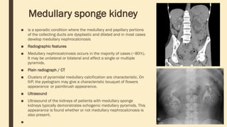 Medullary sponge kidney
■ is a sporadic condition where the medullary and papillary portions
of the collecting ducts are dysplastic and dilated and in most cases
develop medullary nephrocalcinosis
■ Radiographic features
■ Medullary nephrocalcinosis occurs in the majority of cases (~80%).
It may be unilateral or bilateral and affect a single or multiple
pyramids.
■ Plain radiograph / CT
■ Clusters of pyramidal medullary calcification are characteristic. On
IVP, the pyelogram may give a characteristic bouquet of flowers
appearance or paintbrush appearance.
■ Ultrasound
■ Ultrasound of the kidneys of patients with medullary sponge
kidneys typically demonstrates echogenic medullary pyramids. This
appearance is found whether or not medullary nephrocalcinosis is
also present.
■
 