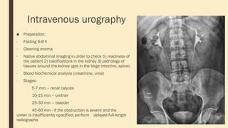 Intravenous urography
■ Preparation:
- Fasting 6-8 h
- Cleaning enema
- Native abdominal imaging in order to check 1) readiness of
the patient 2) calcifications in the kidney 3) pathology of
tissues around the kidney (gas in the large intestine, spine).
- Blood biochemical analysis (creatinine, urea)
- Stages:
5-7 min – renal calyces
10-15 min – urether
25-30 min – bladder
45-60 min - if the obstruction is severe and the
ureter is insufficiently opacified, perform delayed full-length
radiographs
 