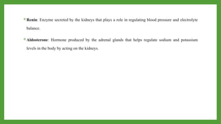 Renin: Enzyme secreted by the kidneys that plays a role in regulating blood pressure and electrolyte
balance.
Aldosterone: Hormone produced by the adrenal glands that helps regulate sodium and potassium
levels in the body by acting on the kidneys.
 