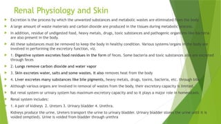 Renal Physiology and Skin
 Excretion is the process by which the unwanted substances and metabolic wastes are eliminated from the body.
 A large amount of waste materials and carbon dioxide are produced in the tissues during metabolic process.
 In addition, residue of undigested food, heavy metals, drugs, toxic substances and pathogenic organisms like bacteria
are also present in the body.
 All these substances must be removed to keep the body in healthy condition. Various systems/organs in the body are
involved in performing the excretory function, viz.
 1. Digestive system excretes food residues in the form of feces. Some bacteria and toxic substances also are excreted
through feces
 2. Lungs remove carbon dioxide and water vapor
 3. Skin excretes water, salts and some wastes. It also removes heat from the body
 4. Liver excretes many substances like bile pigments, heavy metals, drugs, toxins, bacteria, etc. through bile.
 Although various organs are involved in removal of wastes from the body, their excretory capacity is limited.
 But renal system or urinary system has maximum excretory capacity and so it plays a major role in homeostasis.
 Renal system includes:
 1. A pair of kidneys 2. Ureters 3. Urinary bladder 4. Urethra.
 Kidneys produce the urine. Ureters transport the urine to urinary bladder. Urinary bladder stores the urine until it is
voided (emptied). Urine is voided from bladder through urethra
 