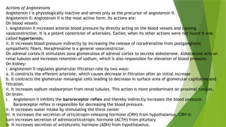 Actions of Angiotensins
Angiotensin I is physiologically inactive and serves only as the precursor of angiotensin II.
Angiotensin II: Angiotensin II is the most active form. Its actions are:
On blood vessels:
i. Angiotensin II increases arterial blood pressure by directly acting on the blood vessels and causing
vasoconstriction. It is a potent constrictor of arterioles. Earlier, when its other actions were not found it was
called hypertensin.
ii. It increases blood pressure indirectly by increasing the release of noradrenaline from postganglionic
sympathetic fibers. Noradrenaline is a general vasoconstrictor.
On adrenal cortex:It stimulates zona glomerulosa of adrenal cortex to secrete aldosterone. Aldosterone acts on
renal tubules and increases retention of sodium, which is also responsible for elevation of blood pressure.
On kidney:
i. Angiotensin II regulates glomerular filtration rate by two ways:
a. It constricts the efferent arteriole, which causes decrease in filtration after an initial increase
b. It contracts the glomerular mesangial cells leading to decrease in surface area of glomerular capillaries and
filtration.
ii. It increases sodium reabsorption from renal tubules. This action is more predominant on proximal tubules.
On brain:
i. Angiotensin II inhibits the baroreceptor reflex and thereby indirectly increases the blood pressure.
Baroreceptor reflex is responsible for decreasing the blood pressure.
ii. It increases water intake by stimulating the thirst center
iii. It increases the secretion of orticotropin-releasing hormone (CRH) from hypothalamus. CRH in
turn increases secretion of adrenocorticotropic hormone (ACTH) from pituitary
iv. It increases secretion of antidiuretic hormone (ADH) from hypothalamus.
 