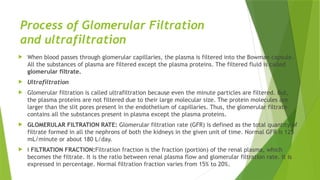 Process of Glomerular Filtration
and ultrafiltration
 When blood passes through glomerular capillaries, the plasma is filtered into the Bowman capsule.
All the substances of plasma are filtered except the plasma proteins. The filtered fluid is called
glomerular filtrate.
 Ultrafiltration
 Glomerular filtration is called ultrafiltration because even the minute particles are filtered. But,
the plasma proteins are not filtered due to their large molecular size. The protein molecules are
larger than the slit pores present in the endothelium of capillaries. Thus, the glomerular filtrate
contains all the substances present in plasma except the plasma proteins.
 GLOMERULAR FILTRATION RATE: Glomerular filtration rate (GFR) is defined as the total quantity of
filtrate formed in all the nephrons of both the kidneys in the given unit of time. Normal GFR is 125
mL/minute or about 180 L/day.
 „ FILTRATION FRACTION:Filtration fraction is the fraction (portion) of the renal plasma, which
becomes the filtrate. It is the ratio between renal plasma flow and glomerular filtration rate. It is
expressed in percentage. Normal filtration fraction varies from 15% to 20%.
 