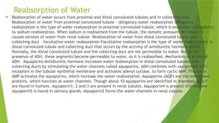 Reabsorption of Water
 Reabsorption of water occurs from proximal and distal convoluted tubules and in collecting duct.
Reabsorption of water from proximal convoluted tubule – obligatory water reabsorption Obligatory
reabsorption is the type of water reabsorption in proximal convoluted tubule, which is secondary (obligatory)
to sodium reabsorption. When sodium is reabsorbed from the tubule, the osmotic pressure decreases. It
causes osmosis of water from renal tubule. Reabsorption of water from distal convoluted tubule and
collecting duct – facultative water reabsorption Facultative reabsorption is the type of water reabsorption in
distal convoluted tubule and collecting duct that occurs by the activity of antidiuretic hormone (ADH).
Normally, the distal convoluted tubule and the collecting duct are not permeable to water. But in the
presence of ADH, these segments become permeable to water, so it is reabsorbed. Mechanism of action of
ADH – Aquaporins Antidiuretic hormone increases water reabsorption in distal convoluted tubules and
collecting ducts by stimulating the water channels called aquaporins. ADH combines with vasopressin (V2)
receptors in the tubular epithelial membrane and activates adenyl cyclase, to form cyclic AMP. This cyclic
AMP activates the aquaporins, which increase the water reabsorption. Aquaporins (AQP) are the membrane
proteins, which function as water channels. Though about 10 aquaporins are identified in mammals only 5
are found in humans. Aquaporin1, 2 and 3 are present in renal tubules. Aquaporin4 is present in brain and
aquaporin5 is found in salivary glands. Aquaporin2 forms the water channels in renal tubules.
 