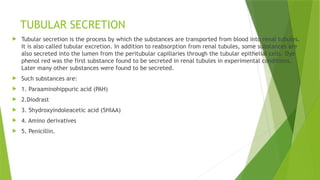 TUBULAR SECRETION
 Tubular secretion is the process by which the substances are transported from blood into renal tubules.
It is also called tubular excretion. In addition to reabsorption from renal tubules, some substances are
also secreted into the lumen from the peritubular capillaries through the tubular epithelial cells. Dye
phenol red was the first substance found to be secreted in renal tubules in experimental conditions.
Later many other substances were found to be secreted.
 Such substances are:
 1. Paraaminohippuric acid (PAH)
 2.Diodrast
 3. 5hydroxyindoleacetic acid (5HIAA)
 4. Amino derivatives
 5. Penicillin.
 