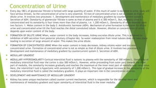 Concentration of Urine
 Every day 180 L of glomerular filtrate is formed with large quantity of water. If this much of water is excreted in urine, body will
face serious threats. So the concentration of urine is very essential. 53 tion of concentrated urine is not as simple as that of
dilute urine. It involves two processes: 1. Development and maintenance of medullary gradient by countercurrent system 2.
Secretion of ADH. Osmolarity of glomerular filtrate is same as that of plasma and it is 300 mOsm/L. But, normally urine is
concentrated and its osmolarity is four times more than that of plasma, i.e. 1,200 mOsm/L. Osmolarity of urine depends upon
two factors: 1. Water content in the body 2. Antidiuretic hormone (ADH). Mechanism of urine formation is the same for dilute
urine and concentrated urine till the fluid reaches the distal convoluted tubule. However, dilution or concentration of urine
depends upon water content of the body.
 FORMATION OF DILUTE URINE When, water content in the body increases, kidney excretes dilute urine. This is achieved by
inhibition of ADH secretion from posterior pituitary (Chapter 66). So water reabsorption from renal tubules does not take place
leading to excretion of large amount of water. This makes the urine dilute.
 FORMATION OF CONCENTRATED URINE When the water content in body decreases, kidney retains water and excretes
concentrated urine. Formation of concentrated urine is not as simple as that of dilute urine. It involves two processes: 1.
Development and maintenance of medullary gradient by countercurrent system 2. Secretion of ADH.
 MEDULLARY GRADIENT
 MEDULLARY HYPEROSMOLARITY Cortical interstitial fluid is isotonic to plasma with the osmolarity of 300 mOsm/L. Osmolarity of
medullary interstitial fluid near the cortex is also 300 mOsm/L. However, while proceeding from outer part towards the inner
part of medulla, the osmolarity increases gradually and reaches the maximum at the inner most part of medulla near renal sinus.
Here, the interstitial f luid is hypertonic with osmolarity of 1,200 mOsm/L. This type of gradual increase in the osmolarity of the
medullary interstitial fluid is called the medullary gradient. It plays an important role in the concentration of urine.
 DEVELOPMENT AND MAINTENANCE OF MEDULLARY GRADIENT
 Kidney has some unique mechanism called counter current mechanism, which is responsible for the develop ment and
maintenance of medullary gradient and hyper osmolarity of interstitial fluid in the inner medulla.
 