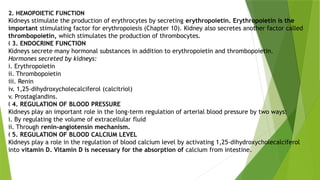 2. HEMOPOIETIC FUNCTION
Kidneys stimulate the production of erythrocytes by secreting erythropoietin. Erythropoietin is the
important stimulating factor for erythropoiesis (Chapter 10). Kidney also secretes another factor called
thrombopoietin, which stimulates the production of thrombocytes.
„ 3. ENDOCRINE FUNCTION
Kidneys secrete many hormonal substances in addition to erythropoietin and thrombopoietin.
Hormones secreted by kidneys:
i. Erythropoietin
ii. Thrombopoietin
iii. Renin
iv. 1,25-dihydroxycholecalciferol (calcitriol)
v. Prostaglandins.
„ 4. REGULATION OF BLOOD PRESSURE
Kidneys play an important role in the long-term regulation of arterial blood pressure by two ways:
i. By regulating the volume of extracellular fluid
ii. Through renin-angiotensin mechanism.
„ 5. REGULATION OF BLOOD CALCIUM LEVEL
Kidneys play a role in the regulation of blood calcium level by activating 1,25-dihydroxycholecalciferol
into vitamin D. Vitamin D is necessary for the absorption of calcium from intestine.
 