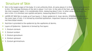 Structure of Skin
 Skin is the largest organ of the body. It is not uniformly thick. At some places it is thick and at some places it
is thin. The average thickness of the skin is about 1 to 2 mm. In the sole of the foot, palm of the hand and in
the inter-scapular region, it is considerably thick, measuring about 5 mm. In other areas of the body, the
skin is thin. It is thinnest over eyelids and penis, measuring about 0.5 mm only.
 LAYERS OF SKIN Skin is made up of two layers: I. Outer epidermis II. Inner dermis. EPIDERMIS Epidermis is
the outer layer of skin. It is formed by stratified epithelium. Important feature of epidermis is that, it does
not have blood vessels.
 Nutrition is provided to the epidermis by the capillaries of dermis.
 Layers of Epidermis: Epidermis is formed by five layers:
 1. Stratum corneum
 2. Stratum lucidum
 3. Stratum granulosum
 4. Stratum spinosum
 5. Stratum germinativum.
 