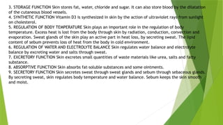 3. STORAGE FUNCTION Skin stores fat, water, chloride and sugar. It can also store blood by the dilatation
of the cutaneous blood vessels.
4. SYNTHETIC FUNCTION Vitamin D3 is synthesized in skin by the action of ultraviolet rays from sunlight
on cholesterol.
5. REGULATION OF BODY TEMPERATURE Skin plays an important role in the regulation of body
temperature. Excess heat is lost from the body through skin by radiation, conduction, convection and
evaporation. Sweat glands of the skin play an active part in heat loss, by secreting sweat. The lipid
content of sebum prevents loss of heat from the body in cold environment.
6. REGULATION OF WATER AND ELECTROLYTE BALANCE Skin regulates water balance and electrolyte
balance by excreting water and salts through sweat.
7. EXCRETORY FUNCTION Skin excretes small quantities of waste materials like urea, salts and fatty
substance.
8. ABSORPTIVE FUNCTION Skin absorbs fat-soluble substances and some ointments.
9. SECRETORY FUNCTION Skin secretes sweat through sweat glands and sebum through sebaceous glands.
By secreting sweat, skin regulates body temperature and water balance. Sebum keeps the skin smooth
and moist.
 