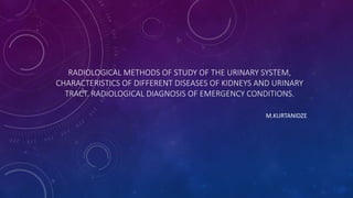 RADIOLOGICAL METHODS OF STUDY OF THE URINARY SYSTEM,
CHARACTERISTICS OF DIFFERENT DISEASES OF KIDNEYS AND URINARY
TRACT. RADIOLOGICAL DIAGNOSIS OF EMERGENCY CONDITIONS.
M.KURTANIDZE
 